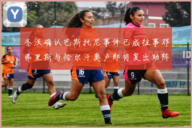 齐沃确认巴斯托尼事件已成往事邓弗里斯与恰尔汗奥卢即将复出助阵