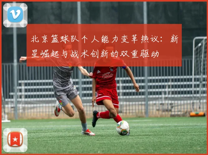 北京篮球队个人能力变革热议：新星崛起与战术创新的双重驱动