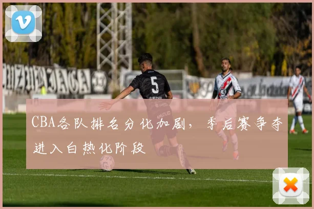 CBA各队排名分化加剧，季后赛争夺进入白热化阶段