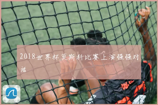 2018世界杯莫斯科比赛上演强强对话